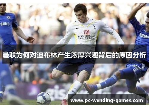 曼联为何对迪布林产生浓厚兴趣背后的原因分析