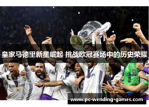 皇家马德里新星崛起 挑战欧冠赛场中的历史荣耀 皇家马德里新星崛起 挑战欧冠赛场中的历史荣耀