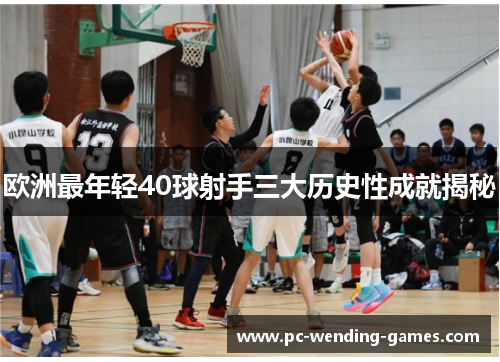 欧洲最年轻40球射手三大历史性成就揭秘 欧洲最年轻40球射手三大历史性成就揭秘