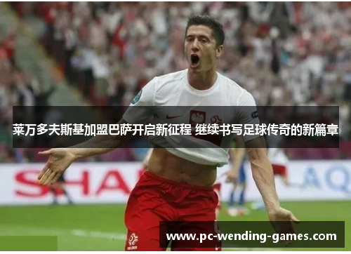 莱万多夫斯基加盟巴萨开启新征程 继续书写足球传奇的新篇章