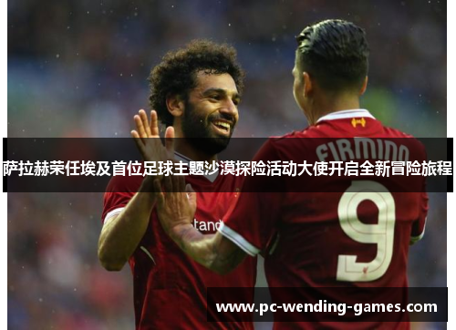 萨拉赫荣任埃及首位足球主题沙漠探险活动大使开启全新冒险旅程