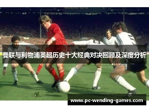 曼联与利物浦英超历史十大经典对决回顾及深度分析 曼联与利物浦英超历史十大经典对决回顾及深度分析