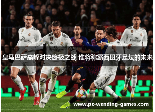 皇马巴萨巅峰对决终极之战 谁将称霸西班牙足坛的未来 皇马巴萨巅峰对决终极之战 谁将称霸西班牙足坛的未来