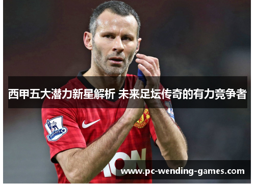 西甲五大潜力新星解析 未来足坛传奇的有力竞争者 西甲五大潜力新星解析 未来足坛传奇的有力竞争者