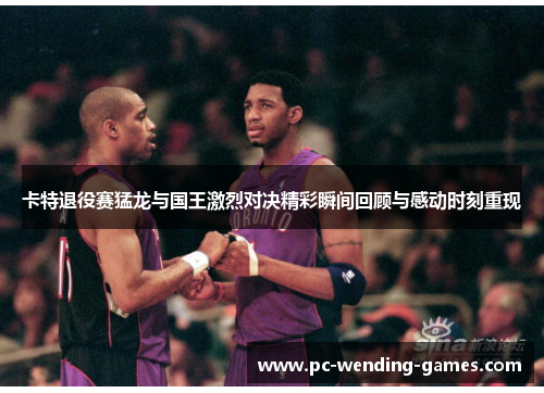 卡特退役赛猛龙与国王激烈对决精彩瞬间回顾与感动时刻重现