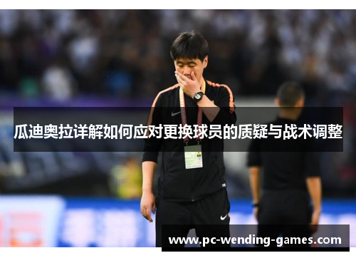 瓜迪奥拉详解如何应对更换球员的质疑与战术调整 瓜迪奥拉详解如何应对更换球员的质疑与战术调整