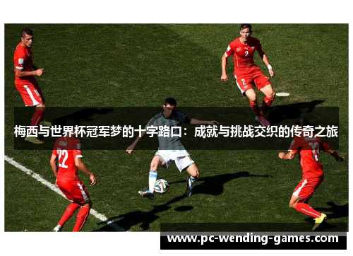 梅西与世界杯冠军梦的十字路口:成就与挑战交织的传奇之旅 梅西与世界杯冠军梦的十字路口:成就与挑战交织的传奇之旅
