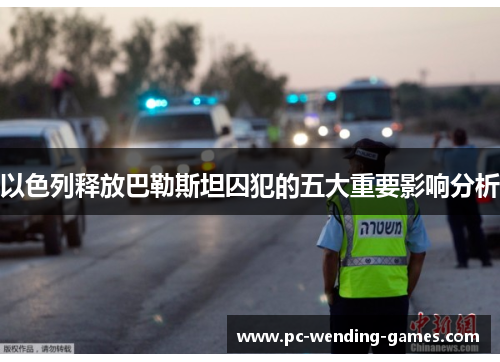 以色列释放巴勒斯坦囚犯的五大重要影响分析