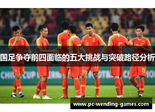 国足争夺前四面临的五大挑战与突破路径分析 国足争夺前四面临的五大挑战与突破路径分析