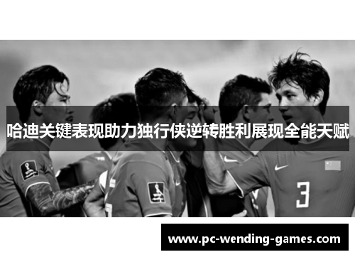 哈迪关键表现助力独行侠逆转胜利展现全能天赋 哈迪关键表现助力独行侠逆转胜利展现全能天赋