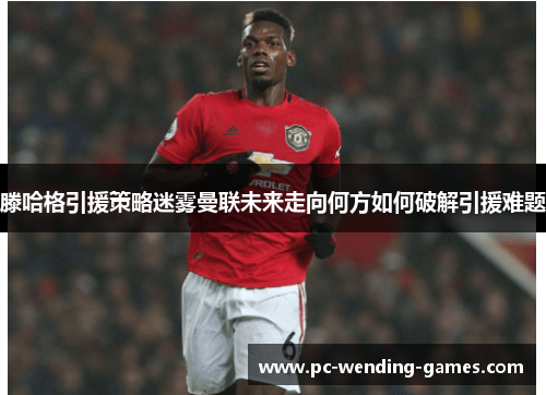滕哈格引援策略迷雾曼联未来走向何方如何破解引援难题