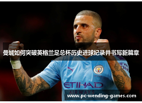 曼城如何突破英格兰足总杯历史进球纪录并书写新篇章