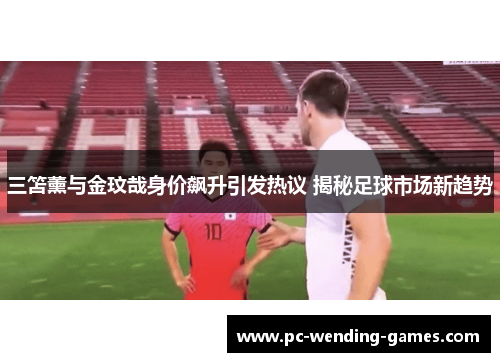 三笘薰与金玟哉身价飙升引发热议 揭秘足球市场新趋势 三笘薰与金玟哉身价飙升引发热议 揭秘足球市场新趋势