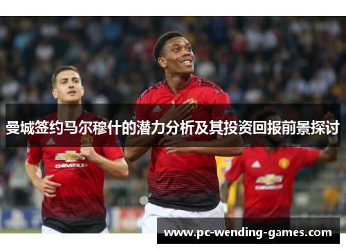 曼城签约马尔穆什的潜力分析及其投资回报前景探讨 曼城签约马尔穆什的潜力分析及其投资回报前景探讨