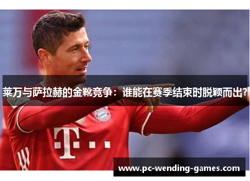 莱万与萨拉赫的金靴竞争:谁能在赛季结束时脱颖而出? 莱万与萨拉赫的金靴竞争:谁能在赛季结束时脱颖而出?