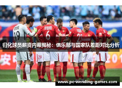 归化球员薪资内幕揭秘:俱乐部与国家队差距对比分析 归化球员薪资内幕揭秘:俱乐部与国家队差距对比分析