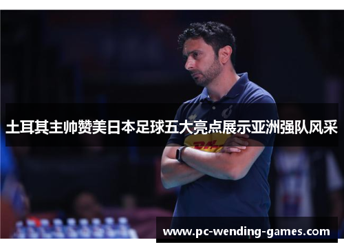 土耳其主帅赞美日本足球五大亮点展示亚洲强队风采 土耳其主帅赞美日本足球五大亮点展示亚洲强队风采