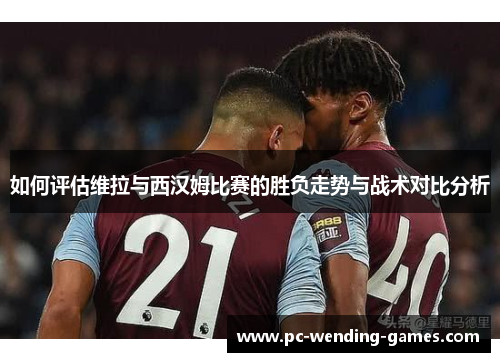 如何评估维拉与西汉姆比赛的胜负走势与战术对比分析