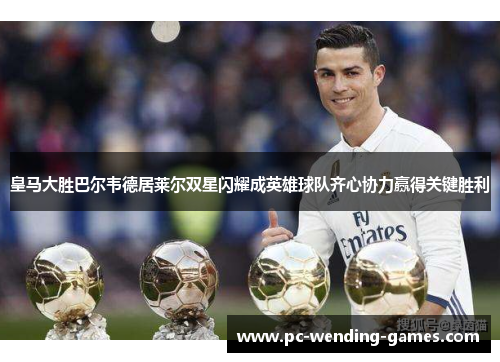 皇马大胜巴尔韦德居莱尔双星闪耀成英雄球队齐心协力赢得关键胜利