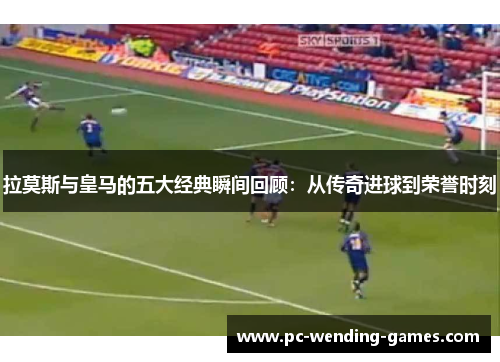 拉莫斯与皇马的五大经典瞬间回顾：从传奇进球到荣誉时刻