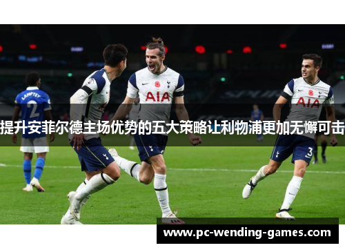 提升安菲尔德主场优势的五大策略让利物浦更加无懈可击