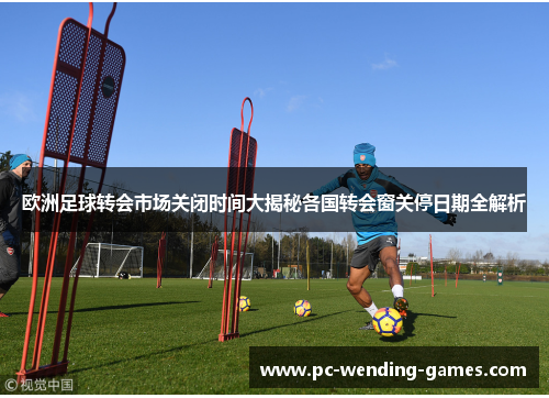 欧洲足球转会市场关闭时间大揭秘各国转会窗关停日期全解析 欧洲足球转会市场关闭时间大揭秘各国转会窗关停日期全解析