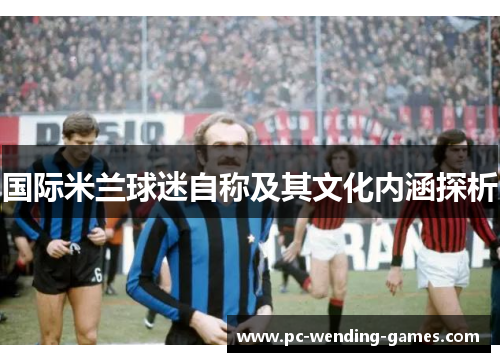 国际米兰球迷自称及其文化内涵探析 国际米兰球迷自称及其文化内涵探析