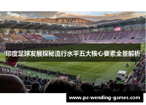印度足球发展探秘流行水平五大核心要素全景解析 印度足球发展探秘流行水平五大核心要素全景解析