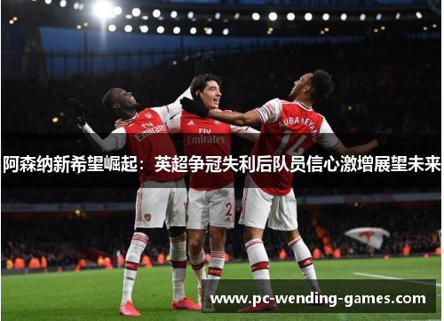 阿森纳新希望崛起:英超争冠失利后队员信心激增展望未来 阿森纳新希望崛起:英超争冠失利后队员信心激增展望未来
