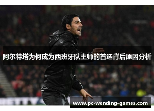 阿尔特塔为何成为西班牙队主帅的首选背后原因分析