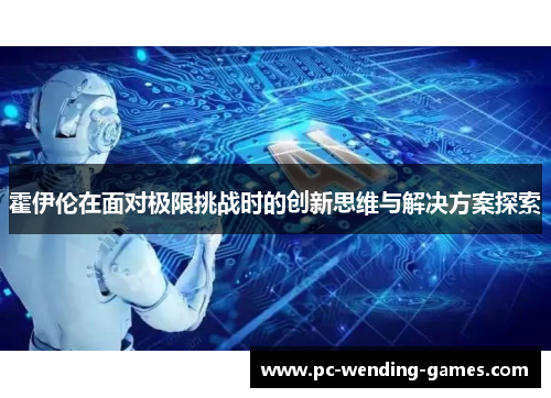 霍伊伦在面对极限挑战时的创新思维与解决方案探索 霍伊伦在面对极限挑战时的创新思维与解决方案探索