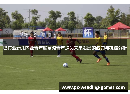 巴布亚新几内亚青年联赛对青年球员未来发展的潜力与机遇分析 巴布亚新几内亚青年联赛对青年球员未来发展的潜力与机遇分析