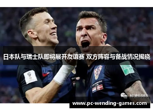 日本队与瑞士队即将展开友谊赛 双方阵容与备战情况揭晓 日本队与瑞士队即将展开友谊赛 双方阵容与备战情况揭晓