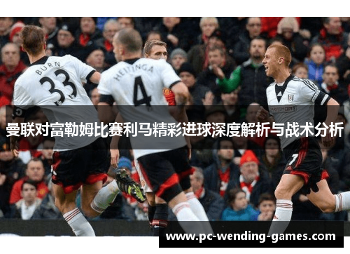 曼联对富勒姆比赛利马精彩进球深度解析与战术分析