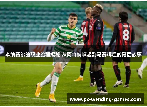 本纳赛尔的职业旅程揭秘 从阿森纳崛起到马赛辉煌的背后故事 本纳赛尔的职业旅程揭秘 从阿森纳崛起到马赛辉煌的背后故事
