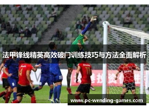 法甲锋线精英高效破门训练技巧与方法全面解析 法甲锋线精英高效破门训练技巧与方法全面解析