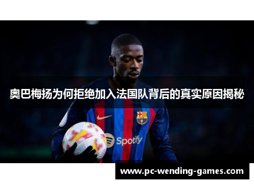 奥巴梅扬为何拒绝加入法国队背后的真实原因揭秘 奥巴梅扬为何拒绝加入法国队背后的真实原因揭秘