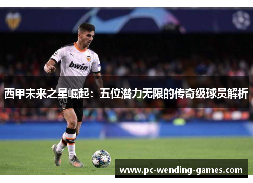 西甲未来之星崛起:五位潜力无限的传奇级球员解析 西甲未来之星崛起:五位潜力无限的传奇级球员解析