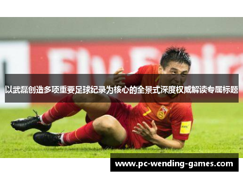 以武磊创造多项重要足球纪录为核心的全景式深度权威解读专属标题
