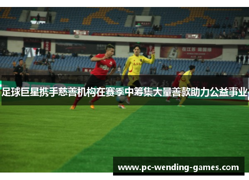 足球巨星携手慈善机构在赛季中筹集大量善款助力公益事业 足球巨星携手慈善机构在赛季中筹集大量善款助力公益事业
