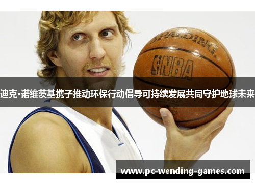 迪克·诺维茨基携子推动环保行动倡导可持续发展共同守护地球未来 迪克·诺维茨基携子推动环保行动倡导可持续发展共同守护地球未来