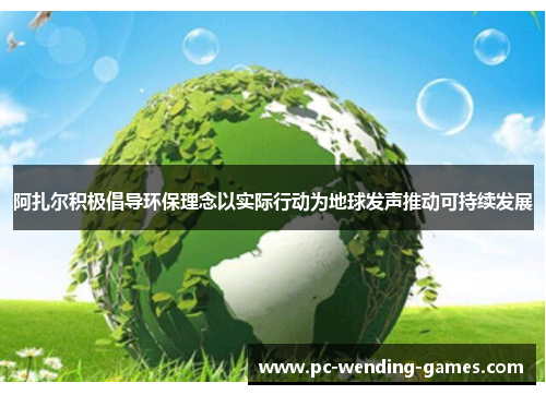 阿扎尔积极倡导环保理念以实际行动为地球发声推动可持续发展 阿扎尔积极倡导环保理念以实际行动为地球发声推动可持续发展